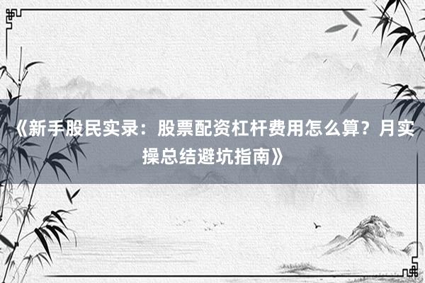 《新手股民实录：股票配资杠杆费用怎么算？月实操总结避坑指南》