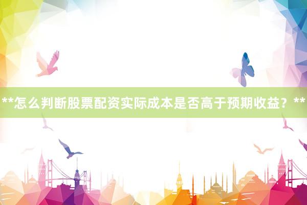 **怎么判断股票配资实际成本是否高于预期收益？**