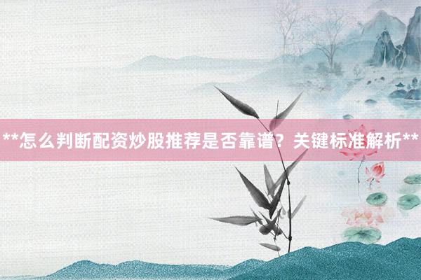 **怎么判断配资炒股推荐是否靠谱？关键标准解析**