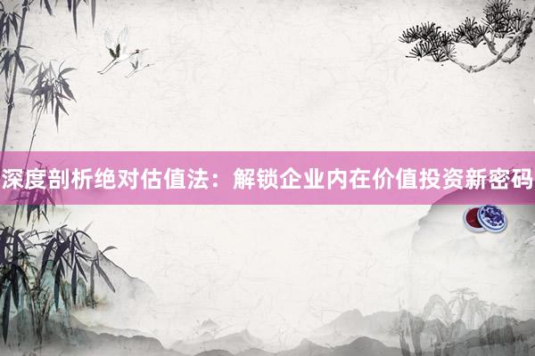 深度剖析绝对估值法：解锁企业内在价值投资新密码