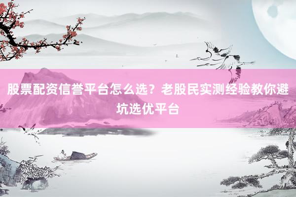 股票配资信誉平台怎么选？老股民实测经验教你避坑选优平台