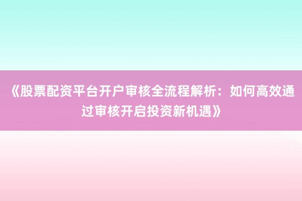 《股票配资平台开户审核全流程解析：如何高效通过审核开启投资新机遇》