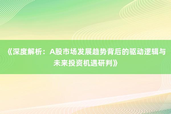 《深度解析：A股市场发展趋势背后的驱动逻辑与未来投资机遇研判》