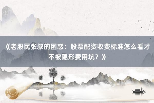 《老股民张叔的困惑：股票配资收费标准怎么看才不被隐形费用坑？》