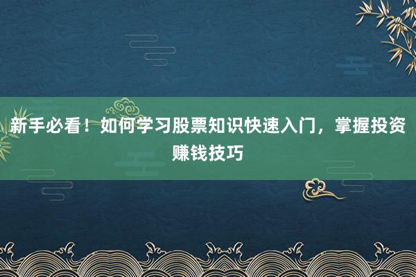 新手必看！如何学习股票知识快速入门，掌握投资赚钱技巧