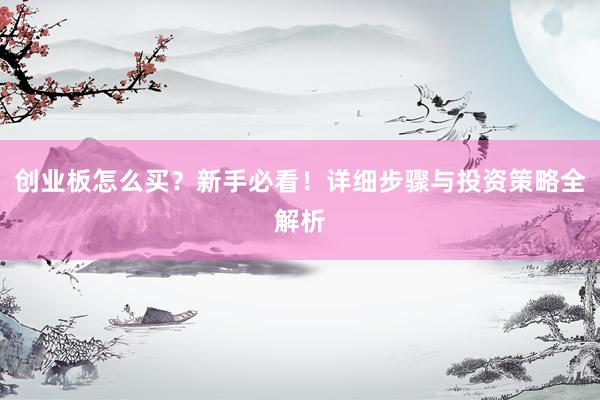 创业板怎么买？新手必看！详细步骤与投资策略全解析