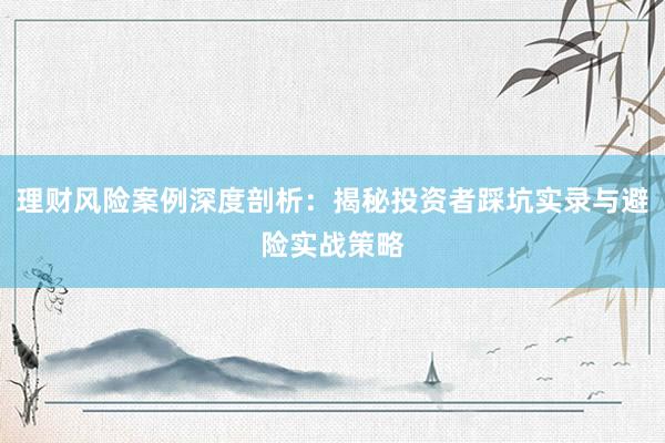 理财风险案例深度剖析：揭秘投资者踩坑实录与避险实战策略