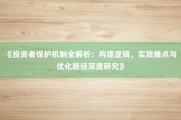 《投资者保护机制全解析：构建逻辑、实践痛点与优化路径深度研究》