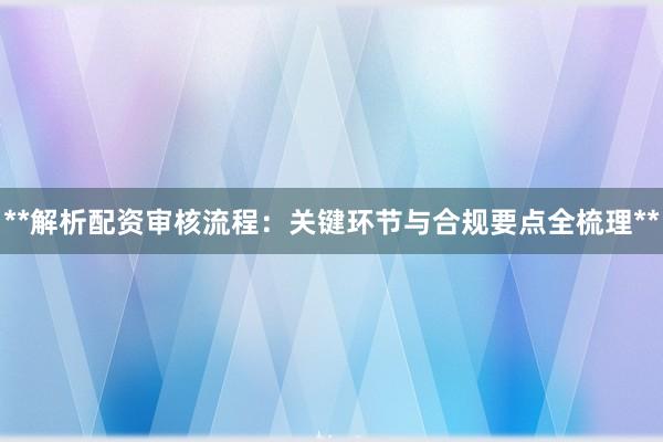 **解析配资审核流程：关键环节与合规要点全梳理**