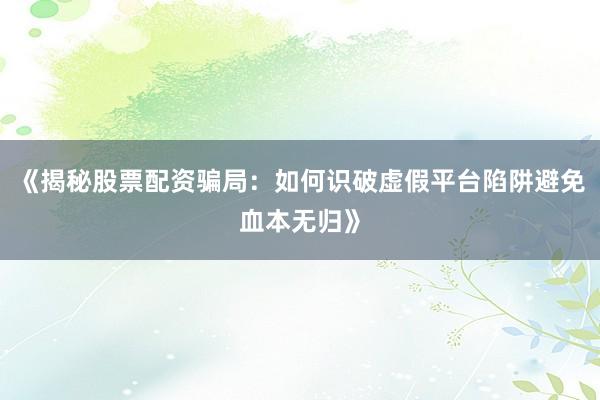 《揭秘股票配资骗局：如何识破虚假平台陷阱避免血本无归》