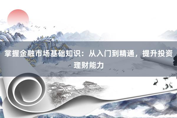 掌握金融市场基础知识：从入门到精通，提升投资理财能力