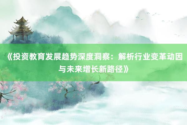 《投资教育发展趋势深度洞察：解析行业变革动因与未来增长新路径》