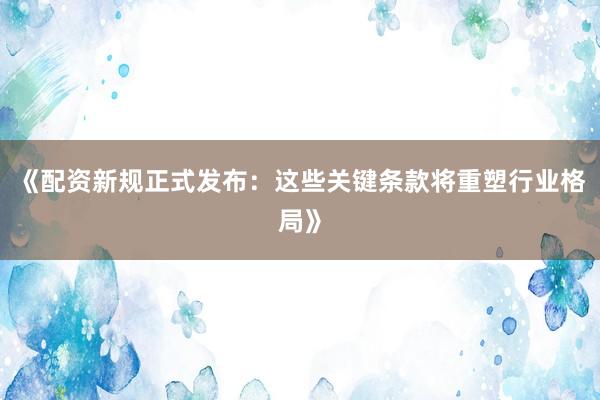 《配资新规正式发布：这些关键条款将重塑行业格局》