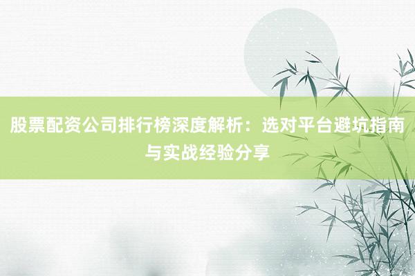 股票配资公司排行榜深度解析：选对平台避坑指南与实战经验分享