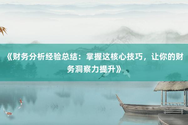 《财务分析经验总结：掌握这核心技巧，让你的财务洞察力提升》