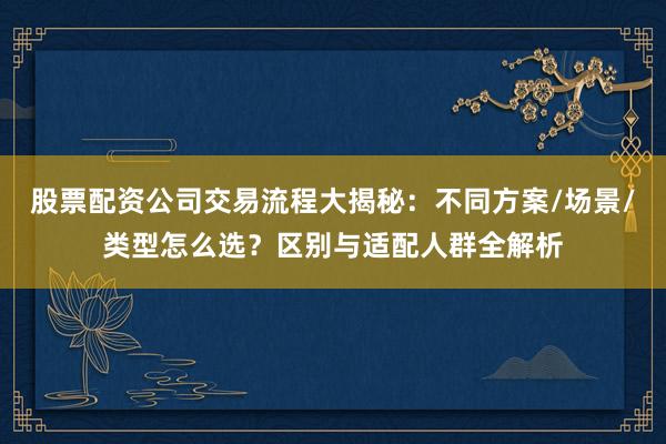 股票配资公司交易流程大揭秘：不同方案/场景/类型怎么选？区别与适配人群全解析