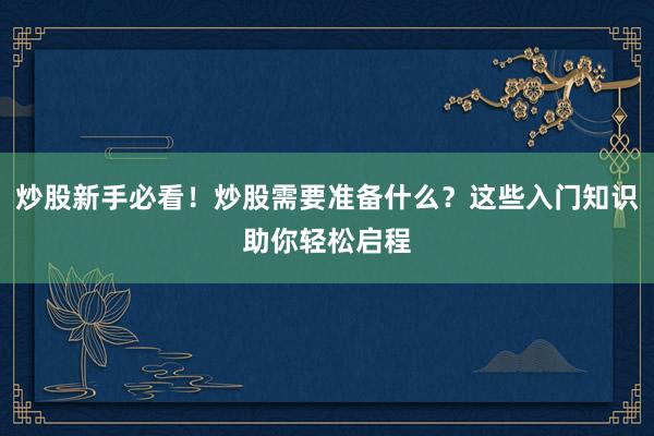 炒股新手必看！炒股需要准备什么？这些入门知识助你轻松启程