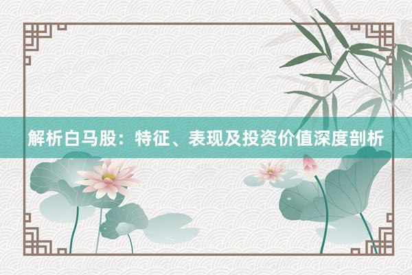 解析白马股：特征、表现及投资价值深度剖析