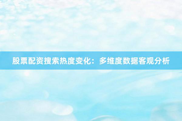 股票配资搜索热度变化：多维度数据客观分析