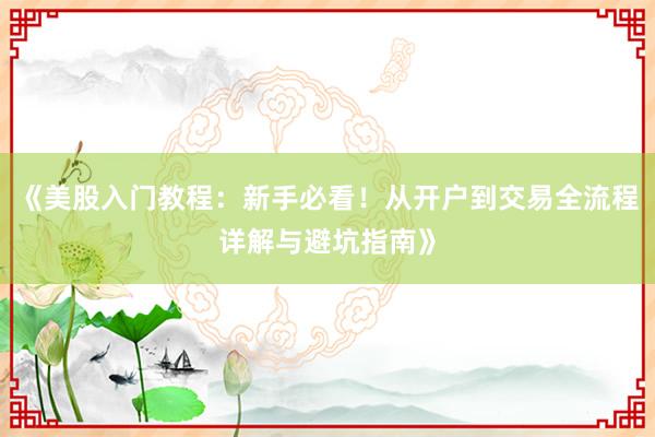 《美股入门教程：新手必看！从开户到交易全流程详解与避坑指南》