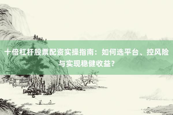 十倍杠杆股票配资实操指南：如何选平台、控风险与实现稳健收益？