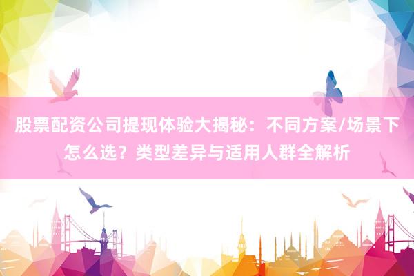 股票配资公司提现体验大揭秘：不同方案/场景下怎么选？类型差异与适用人群全解析