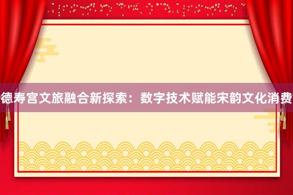 德寿宫文旅融合新探索：数字技术赋能宋韵文化消费