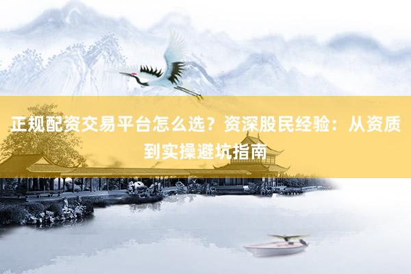 正规配资交易平台怎么选？资深股民经验：从资质到实操避坑指南