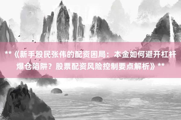 **《新手股民张伟的配资困局：本金如何避开杠杆爆仓陷阱？股票配资风险控制要点解析》**