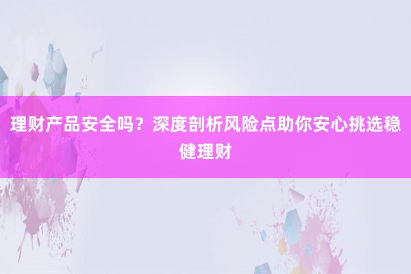 理财产品安全吗？深度剖析风险点助你安心挑选稳健理财