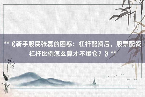 **《新手股民张磊的困惑：杠杆配资后，股票配资杠杆比例怎么算才不爆仓？》**