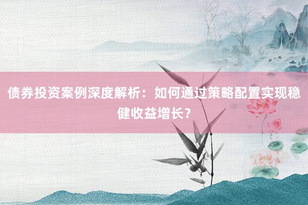 债券投资案例深度解析：如何通过策略配置实现稳健收益增长？