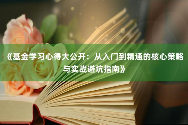 《基金学习心得大公开：从入门到精通的核心策略与实战避坑指南》