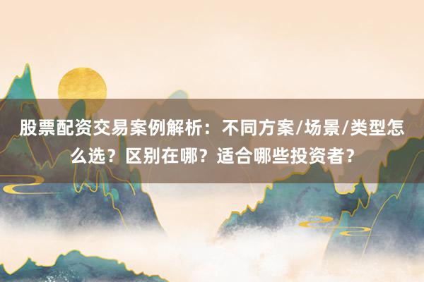 股票配资交易案例解析：不同方案/场景/类型怎么选？区别在哪？适合哪些投资者？