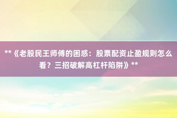 **《老股民王师傅的困惑：股票配资止盈规则怎么看？三招破解高杠杆陷阱》**