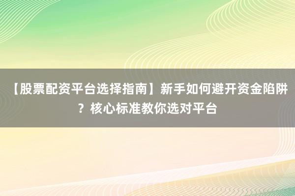 【股票配资平台选择指南】新手如何避开资金陷阱？核心标准教你选对平台