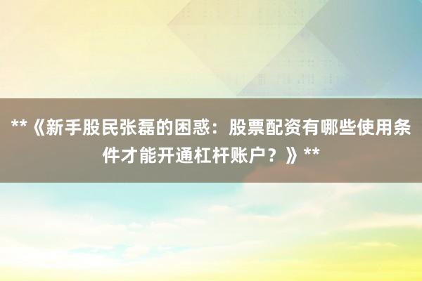 **《新手股民张磊的困惑：股票配资有哪些使用条件才能开通杠杆账户？》**