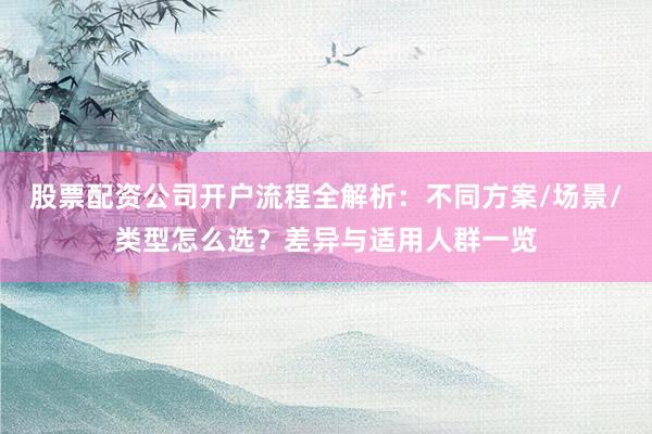 股票配资公司开户流程全解析：不同方案/场景/类型怎么选？差异与适用人群一览