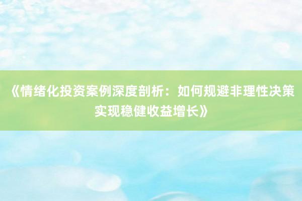 《情绪化投资案例深度剖析：如何规避非理性决策实现稳健收益增长》