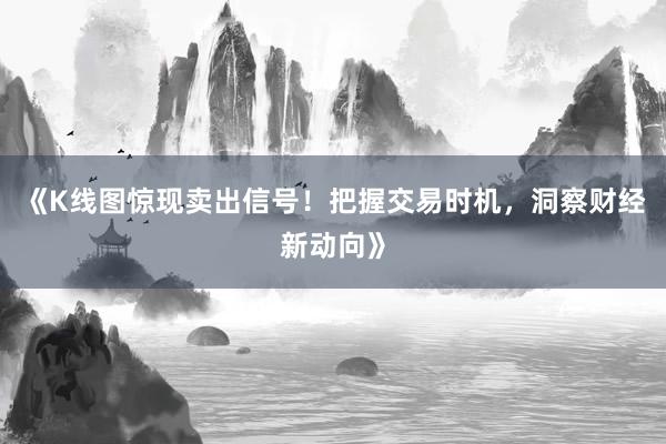 《K线图惊现卖出信号！把握交易时机，洞察财经新动向》