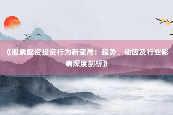 《股票配资投资行为新变局：趋势、动因及行业影响深度剖析》
