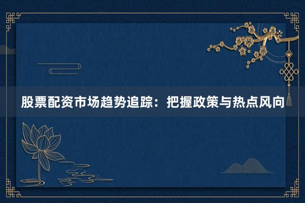 股票配资市场趋势追踪：把握政策与热点风向